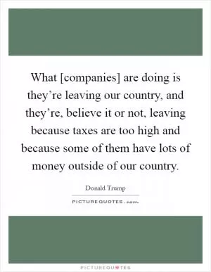 What [companies] are doing is they’re leaving our country, and they’re, believe it or not, leaving because taxes are too high and because some of them have lots of money outside of our country Picture Quote #1