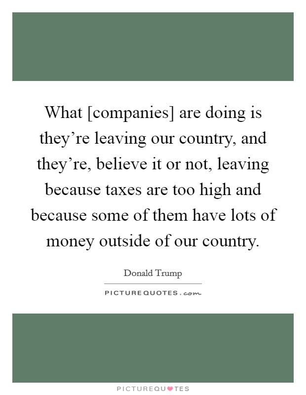 What [companies] are doing is they're leaving our country, and they're, believe it or not, leaving because taxes are too high and because some of them have lots of money outside of our country. Picture Quote #1