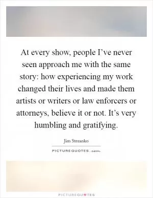 At every show, people I’ve never seen approach me with the same story: how experiencing my work changed their lives and made them artists or writers or law enforcers or attorneys, believe it or not. It’s very humbling and gratifying Picture Quote #1