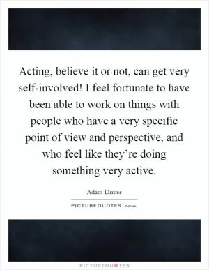 Acting, believe it or not, can get very self-involved! I feel fortunate to have been able to work on things with people who have a very specific point of view and perspective, and who feel like they’re doing something very active Picture Quote #1