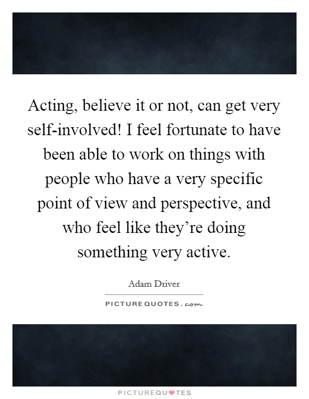 Acting, believe it or not, can get very self-involved! I feel fortunate to have been able to work on things with people who have a very specific point of view and perspective, and who feel like they're doing something very active. Picture Quote #1