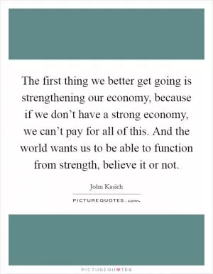 The first thing we better get going is strengthening our economy, because if we don’t have a strong economy, we can’t pay for all of this. And the world wants us to be able to function from strength, believe it or not Picture Quote #1