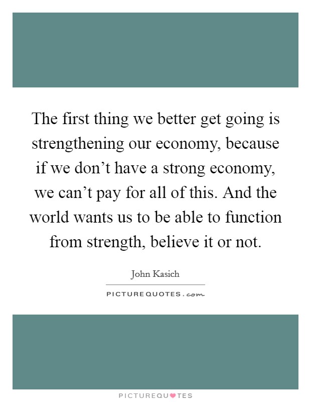 The first thing we better get going is strengthening our economy, because if we don't have a strong economy, we can't pay for all of this. And the world wants us to be able to function from strength, believe it or not. Picture Quote #1