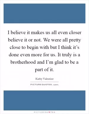 I believe it makes us all even closer believe it or not. We were all pretty close to begin with but I think it’s done even more for us. It truly is a brotherhood and I’m glad to be a part of it Picture Quote #1