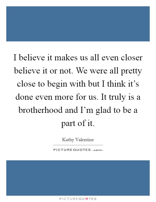 I believe it makes us all even closer believe it or not. We were all pretty close to begin with but I think it's done even more for us. It truly is a brotherhood and I'm glad to be a part of it. Picture Quote #1