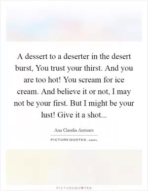 A dessert to a deserter in the desert burst, You trust your thirst. And you are too hot! You scream for ice cream. And believe it or not, I may not be your first. But I might be your lust! Give it a shot Picture Quote #1