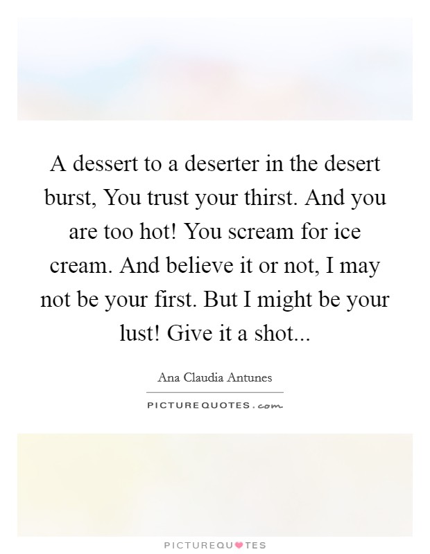 A dessert to a deserter in the desert burst, You trust your thirst. And you are too hot! You scream for ice cream. And believe it or not, I may not be your first. But I might be your lust! Give it a shot... Picture Quote #1