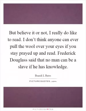But believe it or not, I really do like to read. I don’t think anyone can ever pull the wool over your eyes if you stay prayed up and read. Frederick Douglass said that no man can be a slave if he has knowledge Picture Quote #1