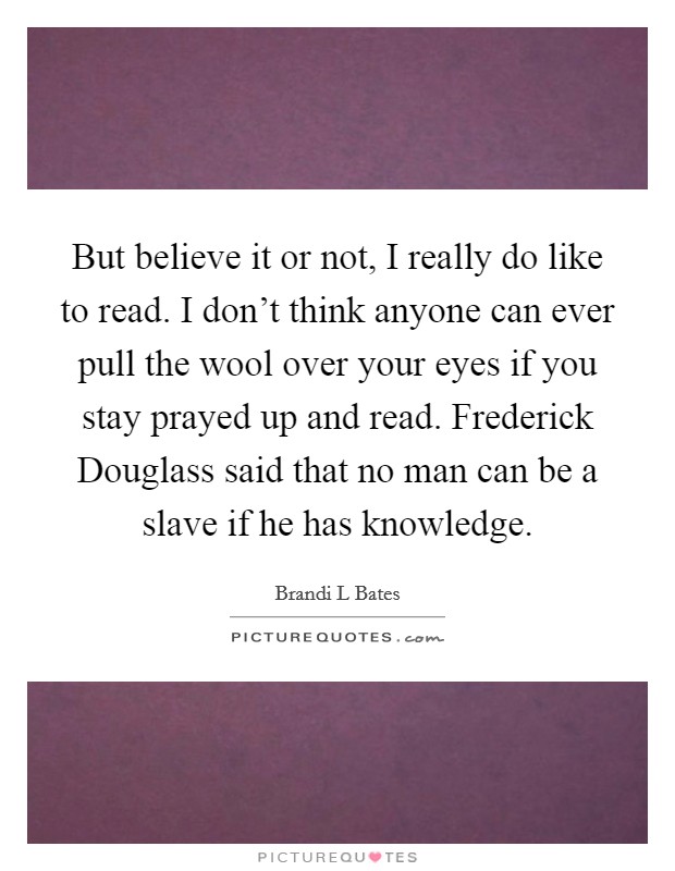 But believe it or not, I really do like to read. I don't think anyone can ever pull the wool over your eyes if you stay prayed up and read. Frederick Douglass said that no man can be a slave if he has knowledge. Picture Quote #1