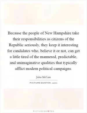 Because the people of New Hampshire take their responsibilities as citizens of the Republic seriously, they keep it interesting for candidates who, believe it or not, can get a little tired of the mannered, predictable, and unimaginative qualities that typically afflict modern political campaigns Picture Quote #1