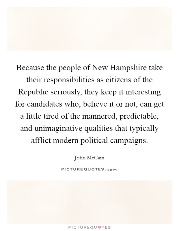 Because the people of New Hampshire take their responsibilities as citizens of the Republic seriously, they keep it interesting for candidates who, believe it or not, can get a little tired of the mannered, predictable, and unimaginative qualities that typically afflict modern political campaigns. Picture Quote #1
