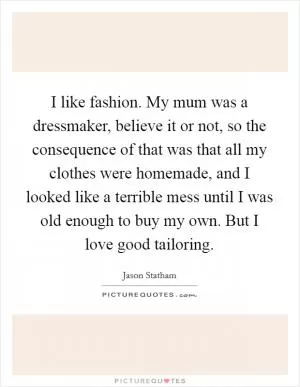 I like fashion. My mum was a dressmaker, believe it or not, so the consequence of that was that all my clothes were homemade, and I looked like a terrible mess until I was old enough to buy my own. But I love good tailoring Picture Quote #1