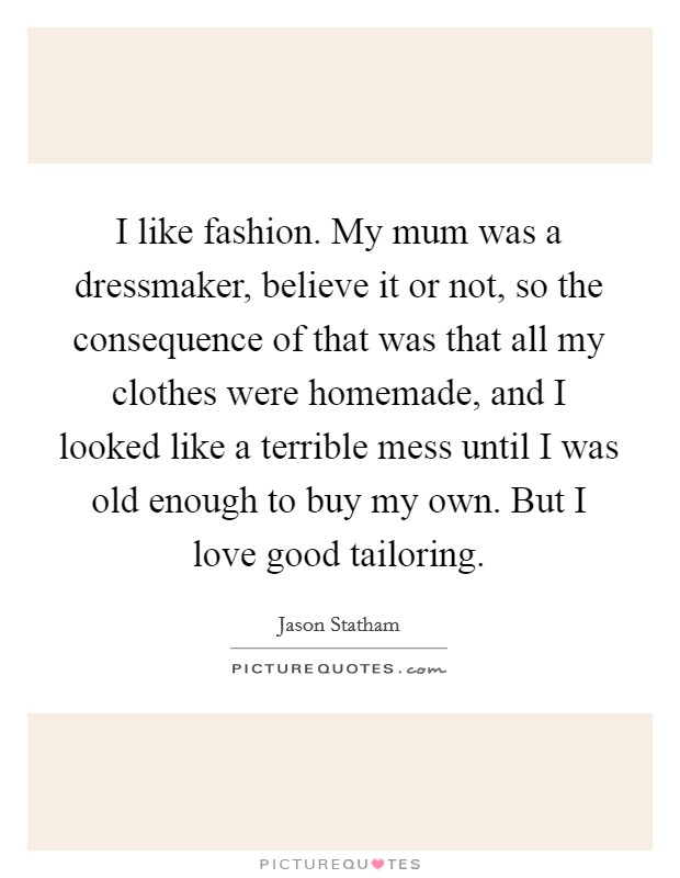 I like fashion. My mum was a dressmaker, believe it or not, so the consequence of that was that all my clothes were homemade, and I looked like a terrible mess until I was old enough to buy my own. But I love good tailoring. Picture Quote #1