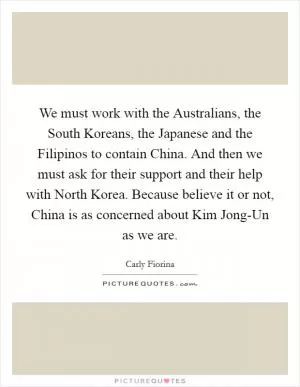 We must work with the Australians, the South Koreans, the Japanese and the Filipinos to contain China. And then we must ask for their support and their help with North Korea. Because believe it or not, China is as concerned about Kim Jong-Un as we are Picture Quote #1