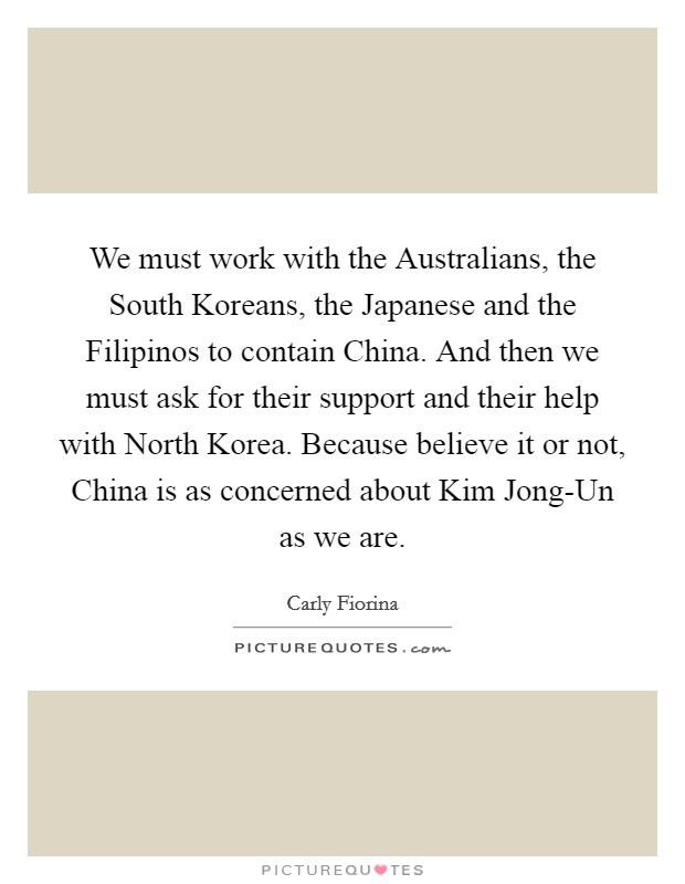 We must work with the Australians, the South Koreans, the Japanese and the Filipinos to contain China. And then we must ask for their support and their help with North Korea. Because believe it or not, China is as concerned about Kim Jong-Un as we are. Picture Quote #1