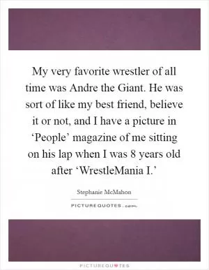 My very favorite wrestler of all time was Andre the Giant. He was sort of like my best friend, believe it or not, and I have a picture in ‘People’ magazine of me sitting on his lap when I was 8 years old after ‘WrestleMania I.’ Picture Quote #1