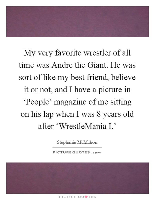 My very favorite wrestler of all time was Andre the Giant. He was sort of like my best friend, believe it or not, and I have a picture in ‘People' magazine of me sitting on his lap when I was 8 years old after ‘WrestleMania I.' Picture Quote #1