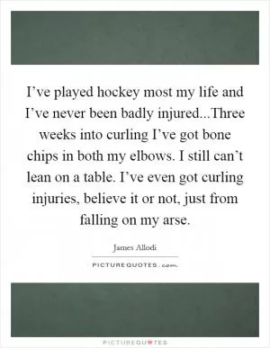 I’ve played hockey most my life and I’ve never been badly injured...Three weeks into curling I’ve got bone chips in both my elbows. I still can’t lean on a table. I’ve even got curling injuries, believe it or not, just from falling on my arse Picture Quote #1