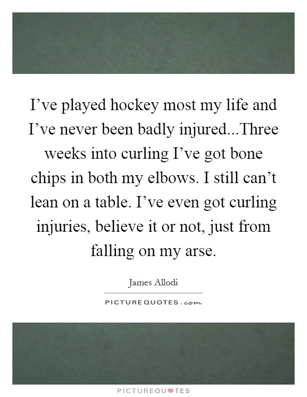 I've played hockey most my life and I've never been badly injured...Three weeks into curling I've got bone chips in both my elbows. I still can't lean on a table. I've even got curling injuries, believe it or not, just from falling on my arse. Picture Quote #1