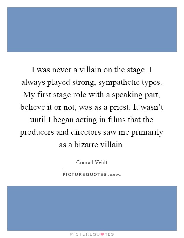 I was never a villain on the stage. I always played strong, sympathetic types. My first stage role with a speaking part, believe it or not, was as a priest. It wasn't until I began acting in films that the producers and directors saw me primarily as a bizarre villain. Picture Quote #1