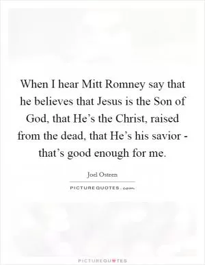 When I hear Mitt Romney say that he believes that Jesus is the Son of God, that He’s the Christ, raised from the dead, that He’s his savior - that’s good enough for me Picture Quote #1