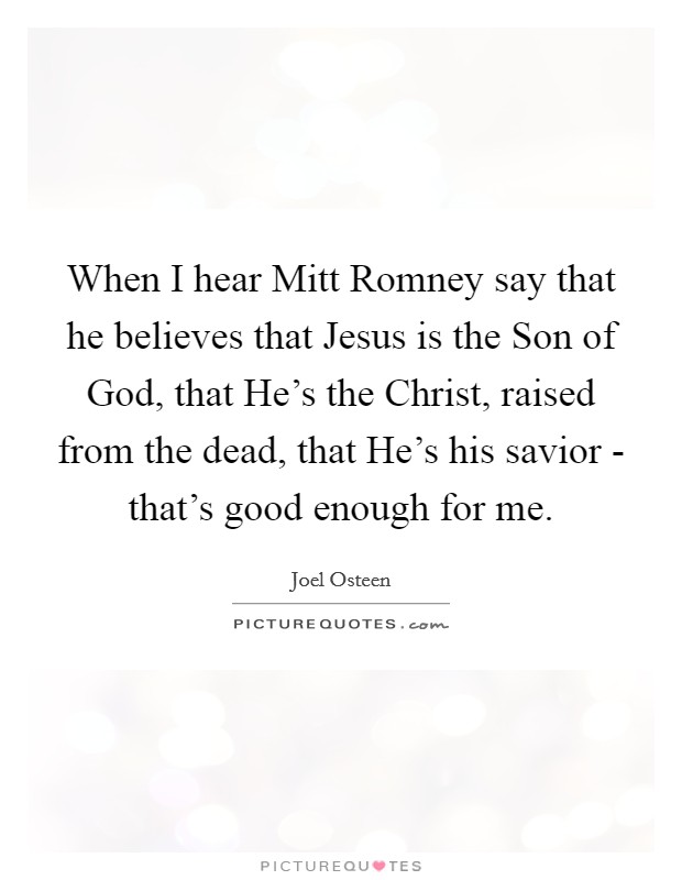 When I hear Mitt Romney say that he believes that Jesus is the Son of God, that He's the Christ, raised from the dead, that He's his savior - that's good enough for me. Picture Quote #1