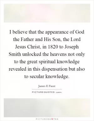 I believe that the appearance of God the Father and His Son, the Lord Jesus Christ, in 1820 to Joseph Smith unlocked the heavens not only to the great spiritual knowledge revealed in this dispensation but also to secular knowledge Picture Quote #1