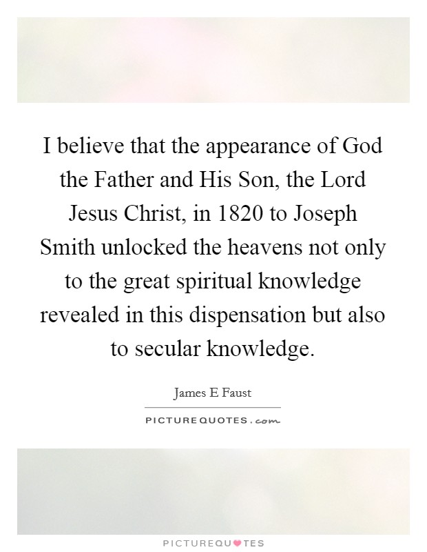 I believe that the appearance of God the Father and His Son, the Lord Jesus Christ, in 1820 to Joseph Smith unlocked the heavens not only to the great spiritual knowledge revealed in this dispensation but also to secular knowledge. Picture Quote #1