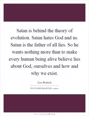 Satan is behind the theory of evolution. Satan hates God and us. Satan is the father of all lies. So he wants nothing more than to make every human being alive believe lies about God, ourselves and how and why we exist Picture Quote #1
