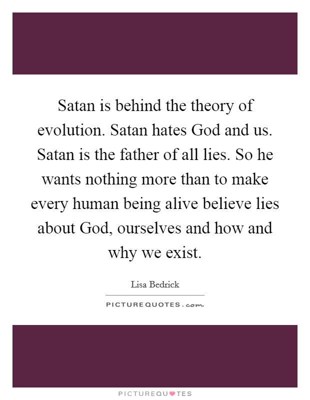 Satan is behind the theory of evolution. Satan hates God and us. Satan is the father of all lies. So he wants nothing more than to make every human being alive believe lies about God, ourselves and how and why we exist. Picture Quote #1