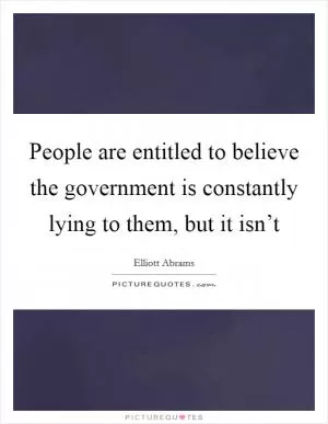 People are entitled to believe the government is constantly lying to them, but it isn’t Picture Quote #1