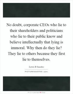 No doubt, corporate CEOs who lie to their shareholders and politicians who lie to their public know and believe intellectually that lying is immoral. Why then do they lie? They lie to others because they first lie to themselves Picture Quote #1