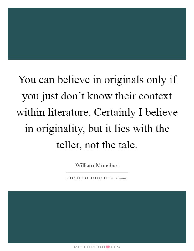 You can believe in originals only if you just don't know their context within literature. Certainly I believe in originality, but it lies with the teller, not the tale. Picture Quote #1