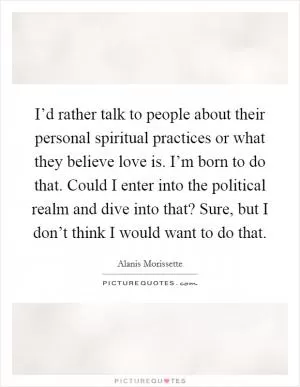 I’d rather talk to people about their personal spiritual practices or what they believe love is. I’m born to do that. Could I enter into the political realm and dive into that? Sure, but I don’t think I would want to do that Picture Quote #1