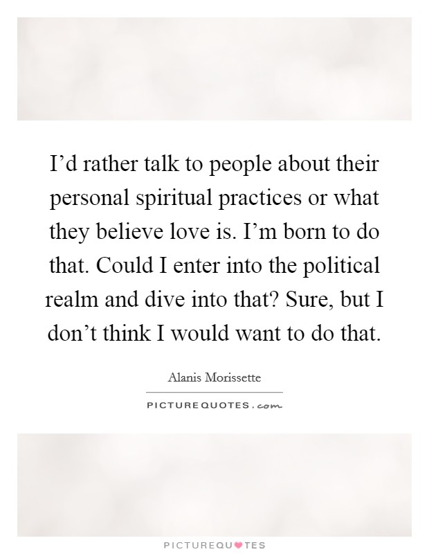 I'd rather talk to people about their personal spiritual practices or what they believe love is. I'm born to do that. Could I enter into the political realm and dive into that? Sure, but I don't think I would want to do that. Picture Quote #1