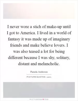 I never wore a stich of make-up until I got to America. I lived in a world of fantasy it was made up of imaginary friends and make believe lovers. I was also teased a lot for being different because I was shy, solitary, distant and melancholic Picture Quote #1