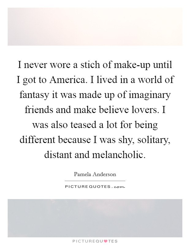 I never wore a stich of make-up until I got to America. I lived in a world of fantasy it was made up of imaginary friends and make believe lovers. I was also teased a lot for being different because I was shy, solitary, distant and melancholic. Picture Quote #1