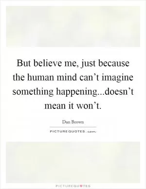 But believe me, just because the human mind can’t imagine something happening...doesn’t mean it won’t Picture Quote #1