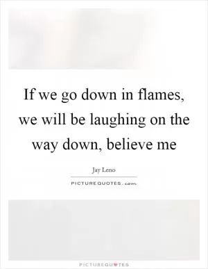 If we go down in flames, we will be laughing on the way down, believe me Picture Quote #1