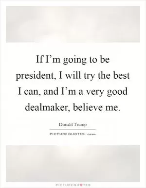 If I’m going to be president, I will try the best I can, and I’m a very good dealmaker, believe me Picture Quote #1