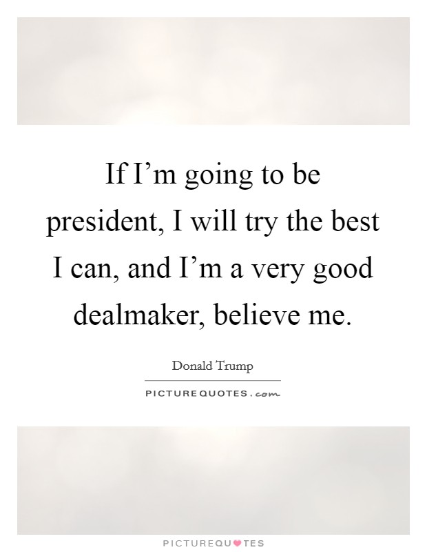 If I'm going to be president, I will try the best I can, and I'm a very good dealmaker, believe me. Picture Quote #1