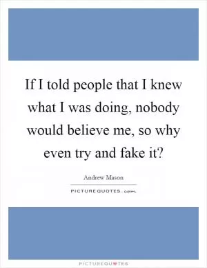 If I told people that I knew what I was doing, nobody would believe me, so why even try and fake it? Picture Quote #1
