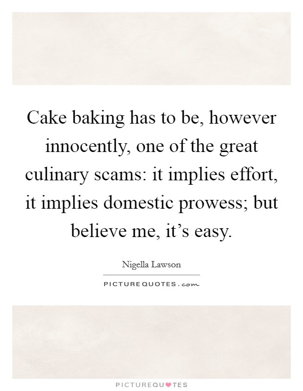 Cake baking has to be, however innocently, one of the great culinary scams: it implies effort, it implies domestic prowess; but believe me, it's easy. Picture Quote #1