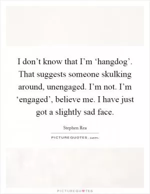 I don’t know that I’m ‘hangdog’. That suggests someone skulking around, unengaged. I’m not. I’m ‘engaged’, believe me. I have just got a slightly sad face Picture Quote #1