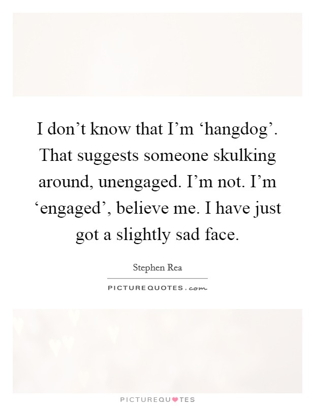 I don't know that I'm ‘hangdog'. That suggests someone skulking around, unengaged. I'm not. I'm ‘engaged', believe me. I have just got a slightly sad face. Picture Quote #1