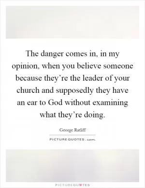 The danger comes in, in my opinion, when you believe someone because they’re the leader of your church and supposedly they have an ear to God without examining what they’re doing Picture Quote #1