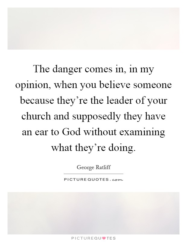 The danger comes in, in my opinion, when you believe someone because they're the leader of your church and supposedly they have an ear to God without examining what they're doing. Picture Quote #1