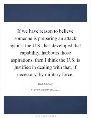 If we have reason to believe someone is preparing an attack against the U.S., has developed that capability, harbours those aspirations, then I think the U.S. is justified in dealing with that, if necessary, by military force Picture Quote #1