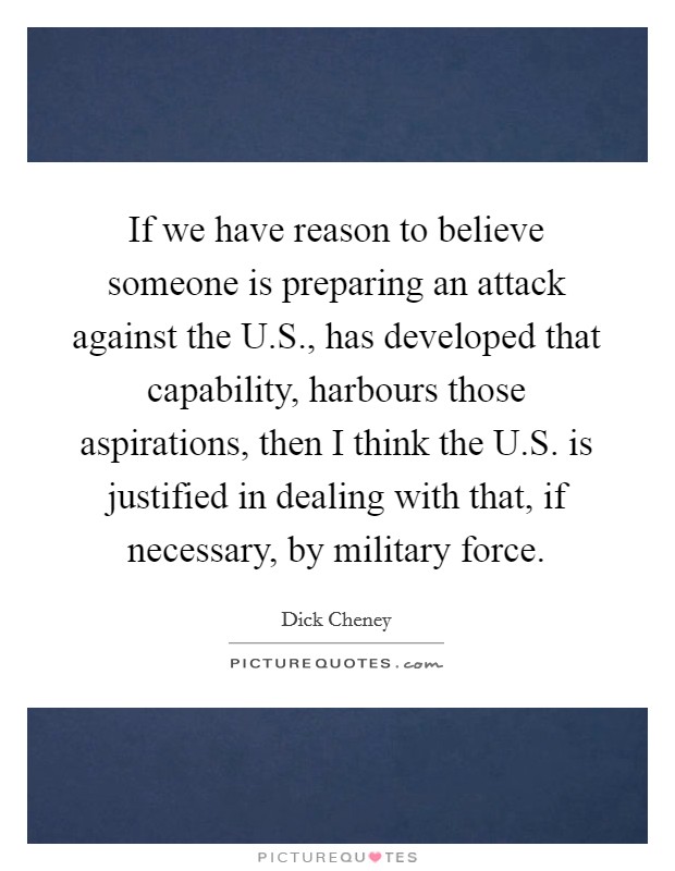 If we have reason to believe someone is preparing an attack against the U.S., has developed that capability, harbours those aspirations, then I think the U.S. is justified in dealing with that, if necessary, by military force. Picture Quote #1