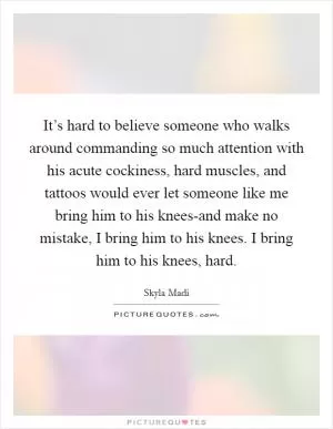 It’s hard to believe someone who walks around commanding so much attention with his acute cockiness, hard muscles, and tattoos would ever let someone like me bring him to his knees-and make no mistake, I bring him to his knees. I bring him to his knees, hard Picture Quote #1